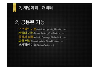 2. 개념이해 - 캐릭터


2. 공통된 기능
오브젝트 기본(Initialize, Update, Render, …)
캐릭터 기본(Move, Action, ChatBalloon, …)
공격과 피해(Attack, Damage, SkillAttack, …)
외형 변화(FrameUpdate, ColorUpdate, …)
부가적인 기능(Getter/Setter, …)
 