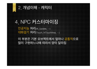 2. 개념이해 - 캐릭터


4. NPC 커스터마이징
인공지능 처리(AI_Update, …)
대화걸기 처리(Touch, InTouchArea, …)

이 부분은 기본 오브젝트에서 얼마나 공통적으로
많이 구현하느냐에 따라서 양이 달라짐
 