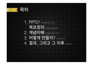 목차

 1. RPG?
       여러분에게 RPG란?


    목표정의  이렇게 만들겁니다


 2. 개념이해  타일맵 캐릭터 NPC


 3. 어떻게 만들지?         현기증 주의


 4. 결과, 그리고 그 이후              티뮤리티…
 