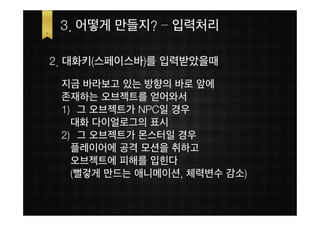 3. 어떻게 만들지? – 입력처리

2. 대화키(스페이스바)를 입력받았을때
 지금 바라보고 있는 방향의 바로 앞에
 존재하는 오브젝트를 얻어와서
 1) 그 오브젝트가 NPC일 경우
   대화 다이얼로그의 표시
 2) 그 오브젝트가 몬스터일 경우
   플레이어에 공격 모션을 취하고
   오브젝트에 피해를 입힌다
   (뻘겋게 만드는 애니메이션, 체력변수 감소)
 