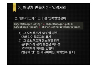 3. 어떻게 만들지? – 입력처리

2. 대화키(스페이스바)를 입력받았을때



 1) 그 오브젝트가 NPC일 경우
   대화 다이얼로그의 표시
 2) 그 오브젝트가 몬스터일 경우
   플레이어에 공격 모션을 취하고
   오브젝트에 피해를 입힌다
   (뻘겋게 만드는 애니메이션, 체력변수 감소)
 