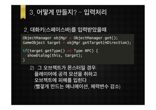 3. 어떻게 만들지? – 입력처리

2. 대화키(스페이스바)를 입력받았을때




 2) 그 오브젝트가 몬스터일 경우
   플레이어에 공격 모션을 취하고
   오브젝트에 피해를 입힌다
   (뻘겋게 만드는 애니메이션, 체력변수 감소)
 