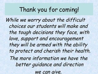 Thank you for coming! While we worry about the difficult choices our students will make and the tough decisions they face, with love, support and encouragement they will be armed with the ability to protect and cherish their health. The more information we have the better guidance and direction  we can give. 