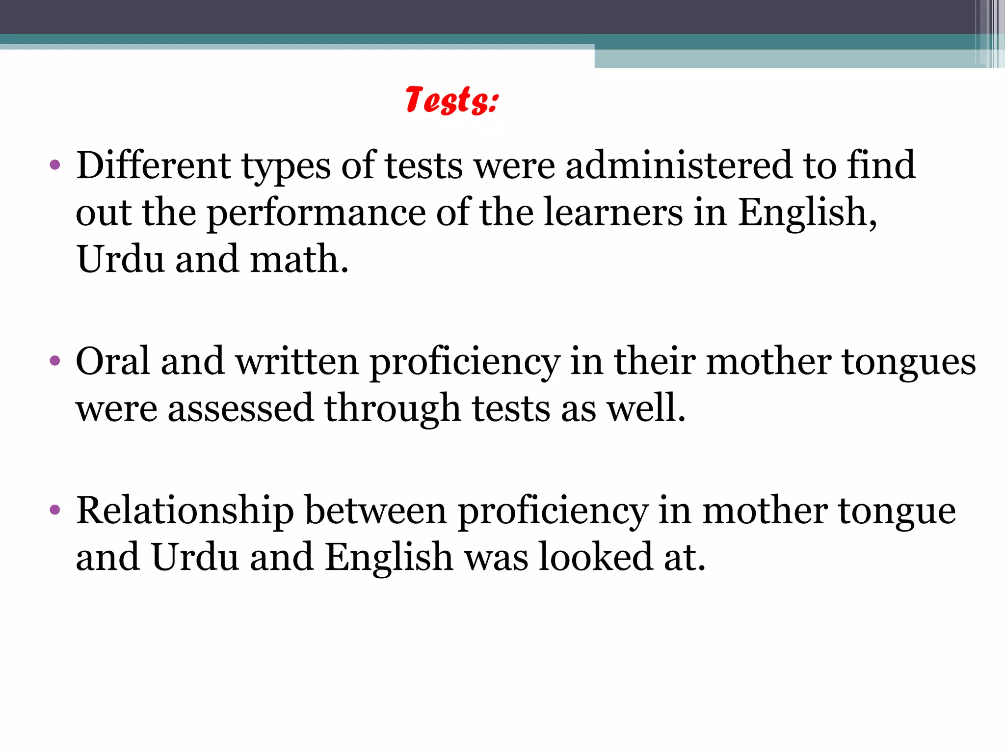Tests:
• Different types of tests were administered to find
out the performance of the learners in English,
Urdu and math.
• Oral and written proficiency in their mother tongues
were assessed through tests as well.
• Relationship between proficiency in mother tongue
and Urdu and English was looked at.
 