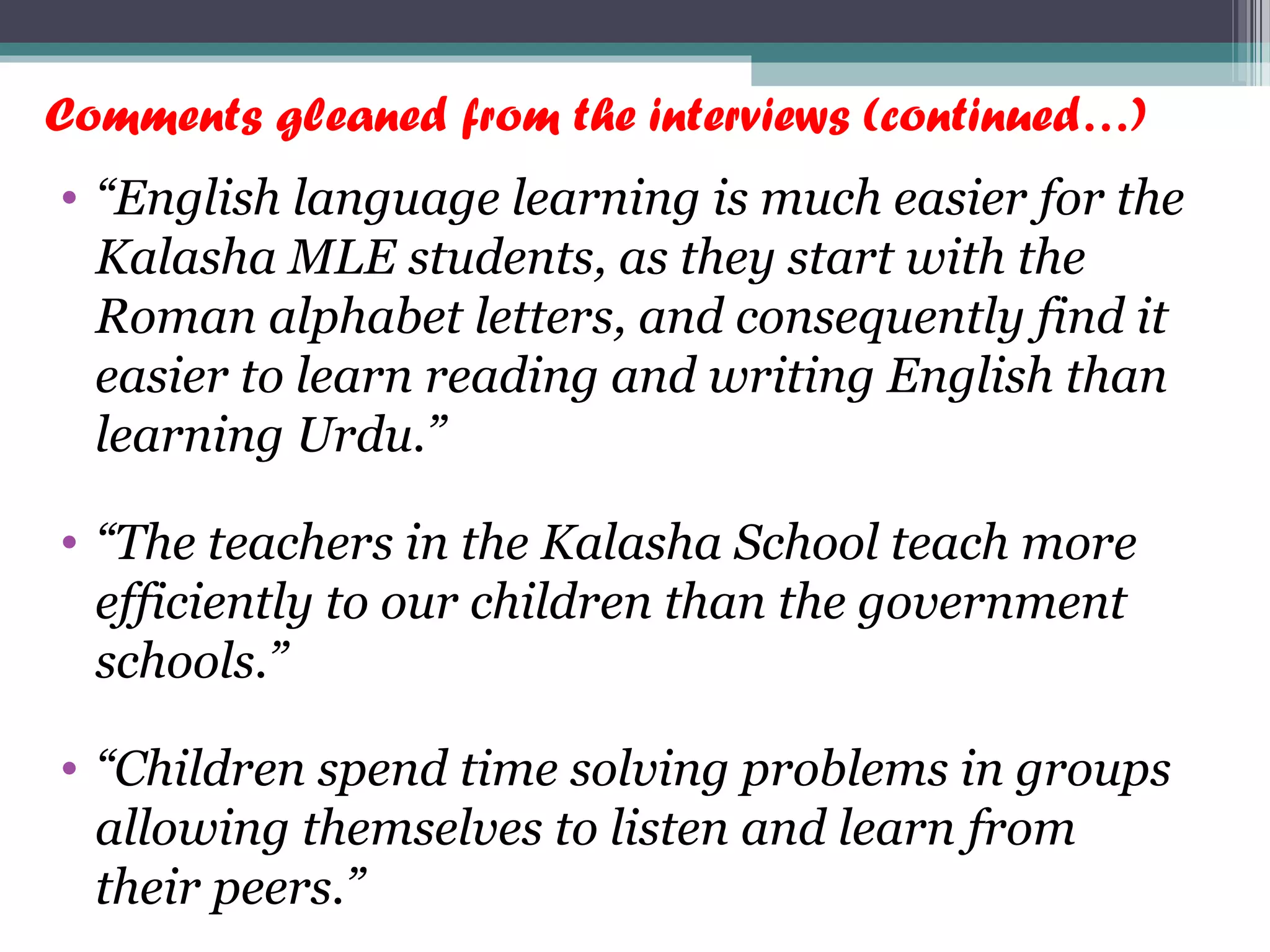 Comments gleaned from the interviews (continued…)
• “English language learning is much easier for the
Kalasha MLE students, as they start with the
Roman alphabet letters, and consequently find it
easier to learn reading and writing English than
learning Urdu.”
• “The teachers in the Kalasha School teach more
efficiently to our children than the government
schools.”
• “Children spend time solving problems in groups
allowing themselves to listen and learn from
their peers.”
 