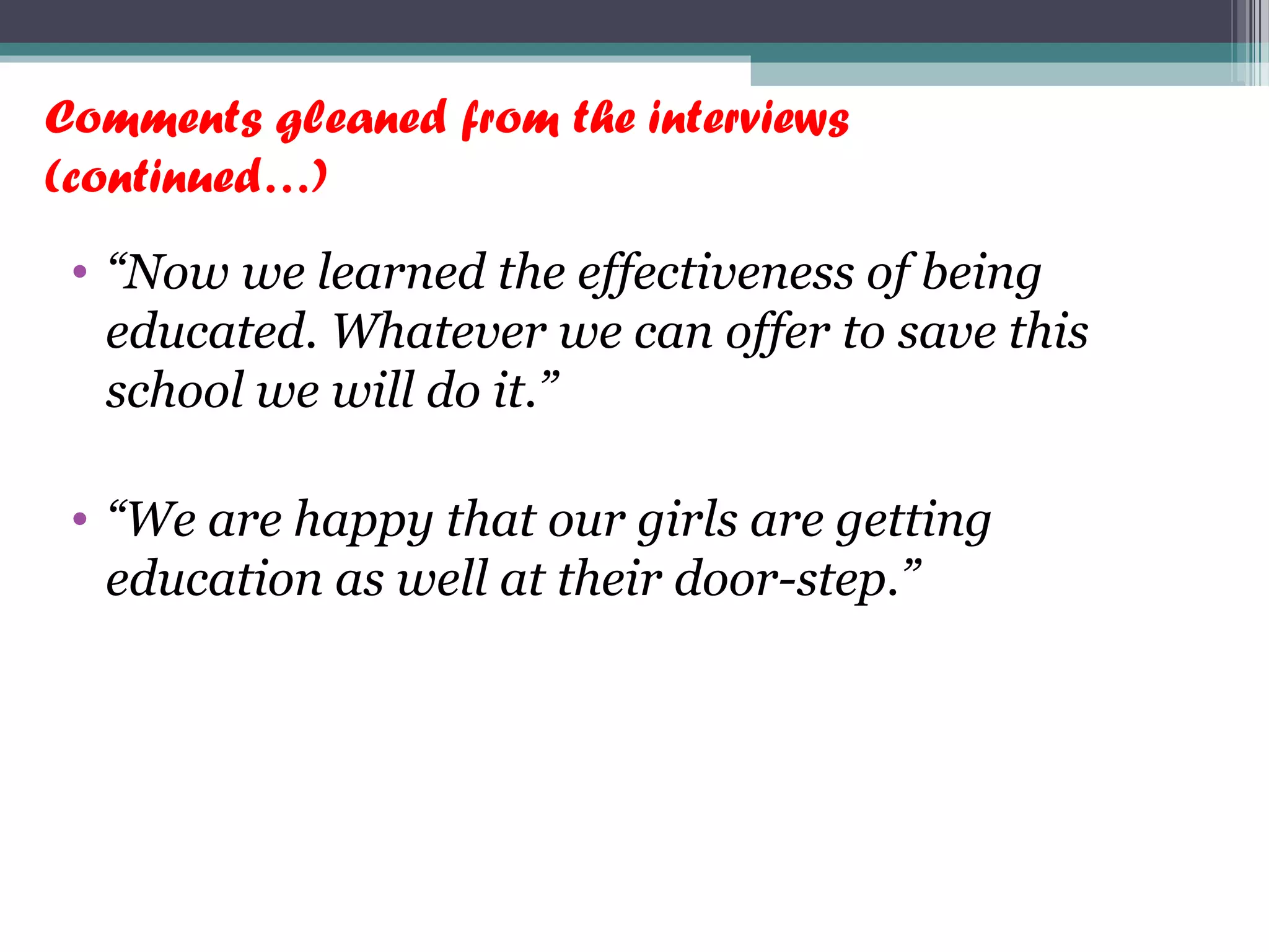 Comments gleaned from the interviews
(continued…)
• “Now we learned the effectiveness of being
educated. Whatever we can offer to save this
school we will do it.”
• “We are happy that our girls are getting
education as well at their door-step.”
 