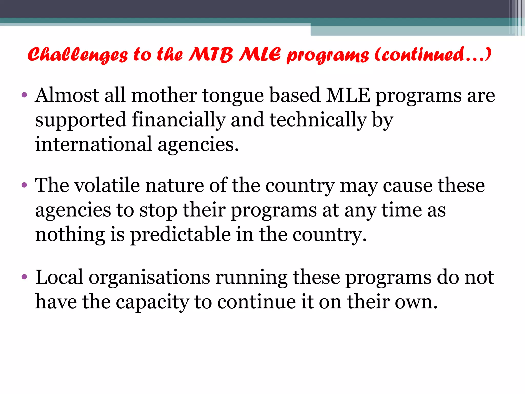 Challenges to the MTB MLE programs (continued…)
• Almost all mother tongue based MLE programs are
supported financially and technically by
international agencies.
• The volatile nature of the country may cause these
agencies to stop their programs at any time as
nothing is predictable in the country.
• Local organisations running these programs do not
have the capacity to continue it on their own.
 