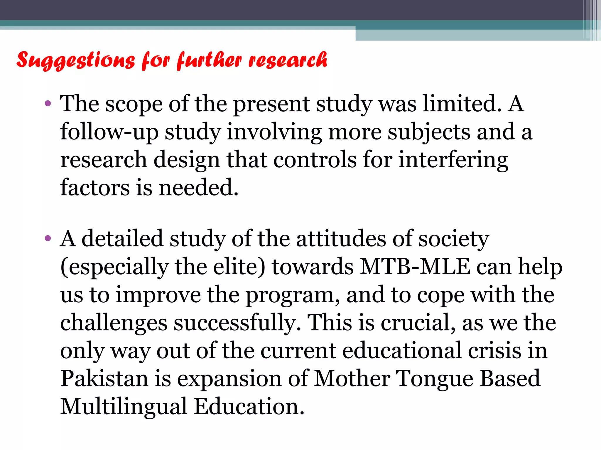 Suggestions for further research
• The scope of the present study was limited. A
follow-up study involving more subjects and a
research design that controls for interfering
factors is needed.
• A detailed study of the attitudes of society
(especially the elite) towards MTB-MLE can help
us to improve the program, and to cope with the
challenges successfully. This is crucial, as we the
only way out of the current educational crisis in
Pakistan is expansion of Mother Tongue Based
Multilingual Education.
 