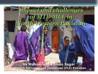 Impact and challengesImpact and challenges
of MTB-MLE inof MTB-MLE in
North Western PakistanNorth Western Pakistan
by Muhammad Zaman Sagarby Muhammad Zaman Sagar
Forum for Language Initiatives (FLI) PakistanForum for Language Initiatives (FLI) Pakistan
 