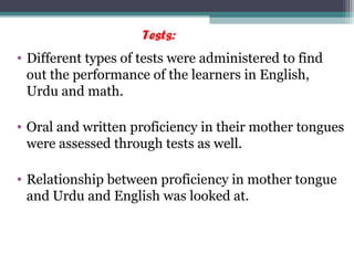 Tests:
• Different types of tests were administered to find
out the performance of the learners in English,
Urdu and math.
• Oral and written proficiency in their mother tongues
were assessed through tests as well.
• Relationship between proficiency in mother tongue
and Urdu and English was looked at.
 