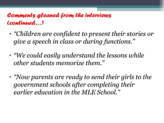 Comments gleaned from the interviews
(continued…)
• “Children are confident to present their stories or
give a speech in class or during functions.”
• “We could easily understand the lessons while
other students memorize them.”
• “Now parents are ready to send their girls to the
government schools after completing their
earlier education in the MLE School.”
 