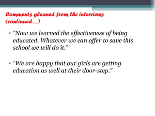 Comments gleaned from the interviews
(continued…)
• “Now we learned the effectiveness of being
educated. Whatever we can offer to save this
school we will do it.”
• “We are happy that our girls are getting
education as well at their door-step.”
 