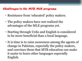Challenges to the MTB MLE programs
• Resistance from ‘educated’ policy makers.
• The policy makers have not realized the
advantages of the MLE programs yet.
• Starting through Urdu and English is considered
to be more beneficial than a local language.
• It is time is to raise awareness among the agents of
change in Pakistan, especially the policy makers,
and convince them that MTB education can make
it easier to learn other languages especially
English.
 