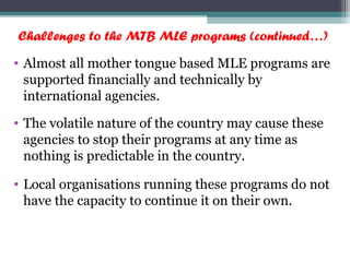 Challenges to the MTB MLE programs (continued…)
• Almost all mother tongue based MLE programs are
supported financially and technically by
international agencies.
• The volatile nature of the country may cause these
agencies to stop their programs at any time as
nothing is predictable in the country.
• Local organisations running these programs do not
have the capacity to continue it on their own.
 