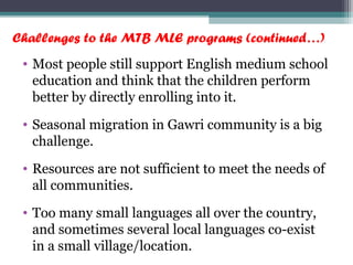 Challenges to the MTB MLE programs (continued…)
• Most people still support English medium school
education and think that the children perform
better by directly enrolling into it.
• Seasonal migration in Gawri community is a big
challenge.
• Resources are not sufficient to meet the needs of
all communities.
• Too many small languages all over the country,
and sometimes several local languages co-exist
in a small village/location.
 
