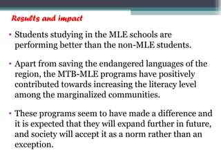 Results and impact
• Students studying in the MLE schools are
performing better than the non-MLE students.
• Apart from saving the endangered languages of the
region, the MTB-MLE programs have positively
contributed towards increasing the literacy level
among the marginalized communities.
• These programs seem to have made a difference and
it is expected that they will expand further in future,
and society will accept it as a norm rather than an
exception.
 