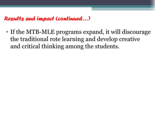 Results and impact (continued…)
• If the MTB-MLE programs expand, it will discourage
the traditional rote learning and develop creative
and critical thinking among the students.
 