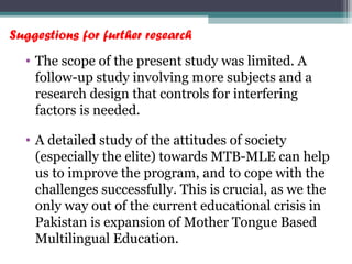 Suggestions for further research
• The scope of the present study was limited. A
follow-up study involving more subjects and a
research design that controls for interfering
factors is needed.
• A detailed study of the attitudes of society
(especially the elite) towards MTB-MLE can help
us to improve the program, and to cope with the
challenges successfully. This is crucial, as we the
only way out of the current educational crisis in
Pakistan is expansion of Mother Tongue Based
Multilingual Education.
 