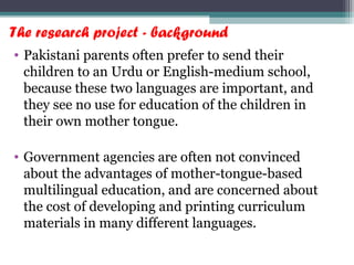 The research project - background
• Pakistani parents often prefer to send their
children to an Urdu or English-medium school,
because these two languages are important, and
they see no use for education of the children in
their own mother tongue.
• Government agencies are often not convinced
about the advantages of mother-tongue-based
multilingual education, and are concerned about
the cost of developing and printing curriculum
materials in many different languages.
 