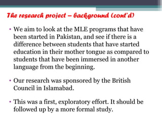 The research project – background (cont’d)
• We aim to look at the MLE programs that have
been started in Pakistan, and see if there is a
difference between students that have started
education in their mother tongue as compared to
students that have been immersed in another
language from the beginning.
• Our research was sponsored by the British
Council in Islamabad.
• This was a first, exploratory effort. It should be
followed up by a more formal study.
 