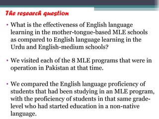 The research question
• What is the effectiveness of English language
learning in the mother-tongue-based MLE schools
as compared to English language learning in the
Urdu and English-medium schools?
• We visited each of the 8 MLE programs that were in
operation in Pakistan at that time.
• We compared the English language proficiency of
students that had been studying in an MLE program,
with the proficiency of students in that same grade-
level who had started education in a non-native
language.
 
