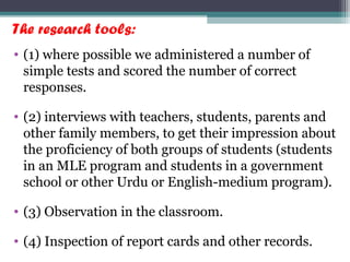 The research tools:
• (1) where possible we administered a number of
simple tests and scored the number of correct
responses.
• (2) interviews with teachers, students, parents and
other family members, to get their impression about
the proficiency of both groups of students (students
in an MLE program and students in a government
school or other Urdu or English-medium program).
• (3) Observation in the classroom.
• (4) Inspection of report cards and other records.
 