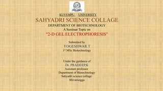 KUVEMPU UNIVERSITY
SAHYADRI SCIENCE COLLAGE
DEPARTMENT OF BIOTECHNOLOGY
A Seminar Topic on
“2-D GEL ELECTROPHORESIS”
Submitted by
YOGESHWAR.T
1st MSc Biotechnology
Under the guidance of
Dr. PRADEEP.K
Assistant professor
Department of Biotechnology
Sahyadri science collage
Shivamogga
 