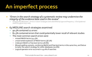 ? Errors in the search strategy of a systematic review may undermine the
integrity of the evidence base used in the review
? Sampson M, McGowan J. Errors in search strategies were identified by type and frequency. J Clin Epidemiol
2006 Oct;59(10):1057-1063
? 63 MEDLINE search strategies examined
? 90.5% contained 1 errors
? 82.5% contained errors that could potentially lower recall of relevant studies
? The most common search errors were
? missed MeSH terms (44.4%)
? unwarranted explosion of MeSH terms (38.1%)
? irrelevant MeSH or free text terms (28.6%)
? Missed spelling variants, combining MeSH and free text terms in the same line, and failure
to tailor the search strategy for other databases (20.6%)
? Logical operator error occurred in 19.0% of searches
Think outside the search box C www.2dsearch.com 12
 