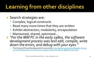 ? Search strategies are:
? Complex, logical constructs
? Read many more times that they are written
? Exhibit abstraction, modularity, encapsulation
? Maintained, shared, optimised
? For the IBM PC in the early 1980s, the software
development process was text edit, compile, write
down the errors, and debug with your eyes.
? The History ofVisual Development Environments, https://www.mendix.com/blog/the-history-
of-visual-development-environments-imagine-theres-no-ides-its-difficult-if-you-try/
Think outside the search box C www.2dsearch.com 15
 