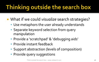 ? What if we could visualize search strategies?
? Use metaphors the user already understands
? Separate keyword selection from query
manipulation
? Provide a scratchpad & debugging aids
? Provide instant feedback
? Support abstraction (levels of composition)
? Provide query suggestions
Think outside the search box C www.2dsearch.com 16
 