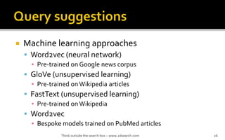 ? Machine learning approaches
? Word2vec (neural network)
? Pre-trained on Google news corpus
? GloVe (unsupervised learning)
? Pre-trained onWikipedia articles
? FastText (unsupervised learning)
? Pre-trained onWikipedia
? Word2vec
? Bespoke models trained on PubMed articles
Think outside the search box C www.2dsearch.com 26
 