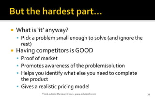 ? What is it anyway?
? Pick a problem small enough to solve (and ignore the
rest)
? Having competitors is GOOD
? Proof of market
? Promotes awareness of the problem/solution
? Helps you identify what else you need to complete
the product
? Gives a realistic pricing model
Think outside the search box C www.2dsearch.com 34
 