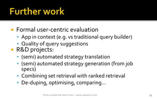 ? Formal user-centric evaluation
? App in context (e.g. vs traditional query builder)
? Quality of query suggestions
? R&D projects:
? (semi) automated strategy translation
? (semi) automated strategy generation (from job
specs)
? Combining set retrieval with ranked retrieval
? De-duping, optimising, comparing
Think outside the search box C www.2dsearch.com 35
 