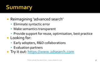 ? Reimagining advanced search
? Eliminate syntactic error
? Make semantics transparent
? Provide support for reuse, optimisation, best practice
? Looking for:
? Early adopters, R&D collaborations
? Evaluation partners
? Try it out: https://www.2dsearch.com
Think outside the search box C www.2dsearch.com 36
 