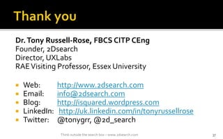 Dr.Tony Russell-Rose, FBCS CITP CEng
Founder, 2Dsearch
Director, UXLabs
RAEVisiting Professor, Essex University
? Web: http://www.2dsearch.com
? Email: info@2dsearch.com
? Blog: http://isquared.wordpress.com
? LinkedIn: http://uk.linkedin.com/in/tonyrussellrose
? Twitter: @tonygrr, @2d_search
37Think outside the search box C www.2dsearch.com
 