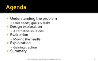 ? Understanding the problem
? User needs, goals & tasks
? Design exploration
? Alternative solutions
? Evaluation
? Moving the needle
? Exploitation
? Gaining traction
? Summary
Think outside the search box C www.2dsearch.com 6
 