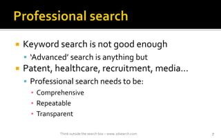 ? Keyword search is not good enough
? Advanced search is anything but
? Patent, healthcare, recruitment, media
? Professional search needs to be:
? Comprehensive
? Repeatable
? Transparent
Think outside the search box C www.2dsearch.com 7
 