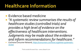 ? Evidence based medicine
? A systematic review summarises the results of
healthcare studies (controlled trials) and
provides a high level of evidence on the
effectiveness of healthcare interventions.
Judgments may be made about the evidence
and inform recommendations for healthcare.
? Cochrane Consumer Network, https://consumers.cochrane.org/what-systematic-
review
Think outside the search box C www.2dsearch.com 8
 
