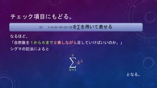 チェック項目にもどる。
なるほど、
「自然数を１から６まで２乗しながら足していけばいいのか。」
シグマの記法によると
𝑘=1
6
𝑘2
となる。
S1 1+4+9+16+25+36を∑を用いて表せる
 