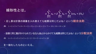 線形性とは。
・足し算は計算の順番を入れ替えても結果は同じだよね！という結合法則
(例) 1 + 2 + 3 + 7 + 8 + 9 = 1 + 9 + 2 + 8 + 3 + 7 = 10 + 10 + 10 = 30
・全部に同じ数がかけられているならあとからかけても結果は同じだよね！という分配法則
(例) 1 × 5 + 2 × 5 + 3 × 5 = 1＋2＋3 × 5 = 6 × 5 = 30
を一般化したものといえる。
𝛼
𝑘=1
𝑛
𝑎 𝑘 + 𝛽
𝑘=1
𝑛
𝑏 𝑘 =
𝑘=1
𝑛
𝛼𝑎 𝑘 + 𝛽𝑏 𝑘
 