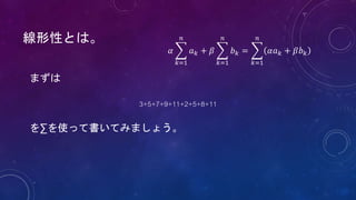 線形性とは。
まずは
3+5+7+9+11+2+5+8+11
を∑を使って書いてみましょう。
𝛼
𝑘=1
𝑛
𝑎 𝑘 + 𝛽
𝑘=1
𝑛
𝑏 𝑘 =
𝑘=1
𝑛
𝛼𝑎 𝑘 + 𝛽𝑏 𝑘
 