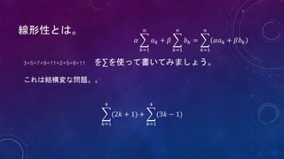 線形性とは。
3+5+7+9+11+2+5+8+11 を∑を使って書いてみましょう。
これは結構変な問題。。
𝑘=1
4
(2𝑘 + 1) +
𝑘=1
4
(3𝑘 − 1)
𝛼
𝑘=1
𝑛
𝑎 𝑘 + 𝛽
𝑘=1
𝑛
𝑏 𝑘 =
𝑘=1
𝑛
𝛼𝑎 𝑘 + 𝛽𝑏 𝑘
 