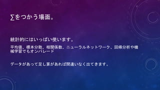 ∑をつかう場面。
統計的にはいっぱい使います。
平均値、標本分散、相関係数、ニューラルネットワーク、回帰分析や機
械学習でもオンパレード
データがあって足し算があれば間違いなく出てきます。
 