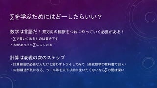 ∑を学ぶためにはどーしたらいい？
数学は言語だ！双方向の翻訳をつねにやっていく必要がある！
・∑で書いてあるものは書き下す
・和があったら∑にしてみる
計算は表現の次のステップ
・計算練習は必要な人だけと言わずトライしてみて（高校数学の教科書でおｋ）
・内部構造が気になる、ツール等を天下り的に使いたくないなら∑の闇は深い
 