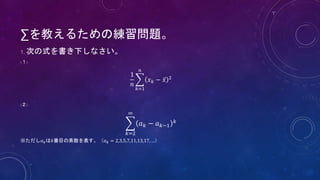 ∑を教えるための練習問題。
1. 次の式を書き下しなさい。
(１)
1
𝑛
𝑘=1
𝑛
𝑥 𝑘 − 𝑥 2
(２)
𝑘=2
∞
𝑎 𝑘 − 𝑎 𝑘−1
𝑘
※ただし𝑎 𝑘は𝑘番目の素数を表す。（𝑎 𝑘 = 2,3,5,7,11,13,17, …）
 
