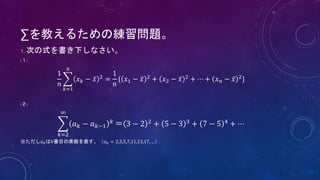 ∑を教えるための練習問題。
1. 次の式を書き下しなさい。
(１)
1
𝑛
𝑘=1
𝑛
𝑥 𝑘 − 𝑥 2
=
1
𝑛
{ 𝑥1 − 𝑥 2
+ 𝑥2 − 𝑥 2
+ ⋯ + 𝑥 𝑛 − 𝑥 2
}
(２)
𝑘=2
∞
𝑎 𝑘 − 𝑎 𝑘−1
𝑘 ＝ 3 − 2 2 + 5 − 3 3 + 7 − 5 4 + ⋯
※ただし𝑎 𝑘は𝑘番目の素数を表す。（𝑎 𝑘 = 2,3,5,7,11,13,17, …）
 