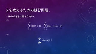 ∑を教えるための練習問題。
2. 次の式を∑で書きなさい。
(１)
𝑘=2
∞
2𝑘 𝑘 + 1 =
𝑘=1
∞
2(𝑘 + 1)(𝑘 + 2)
(２)
𝑘=1
6
5𝑘 −1 𝑘−1
 