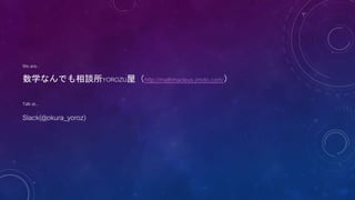 We are..
数学なんでも相談所YOROZU屋（http://mathmadeus.jimdo.com/）
Talk at..
Slack(@okura_yoroz)
 
