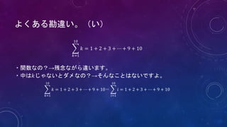𝑘=1
10
𝑘 = 1 + 2 + 3 + ⋯ + 9 + 10
・関数なの？→残念ながら違います。
・中は𝑘じゃないとダメなの？→そんなことはないですよ。
𝑘=1
10
𝑘 = 1 + 2 + 3 + ⋯ + 9 + 10＝
𝑖=1
10
𝑖 = 1 + 2 + 3 + ⋯ + 9 + 10
よくある勘違い。（い）
 