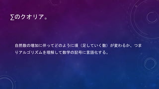 ∑のクオリア。
自然数の増加に伴ってどのように項（足していく数）が変わるか、つま
りアルゴリズムを理解して数学の記号に言語化する。
 